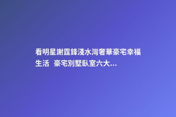 看明星謝霆鋒淺水灣奢華豪宅幸福生活   豪宅別墅臥室六大風(fēng)水禁忌